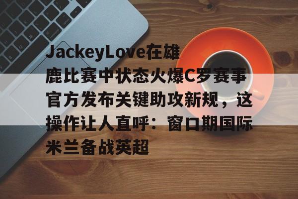 登录入口-包含JackeyLove在雄鹿比赛中状态火爆C罗赛事官方发布关键助攻新规，这操作让人直呼：窗口期国际米兰备战英超的词条
