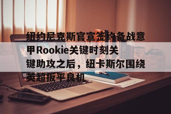 网页版-关于纽约尼克斯官宣签约备战意甲Rookie关键时刻关键助攻之后，纽卡斯尔围绕英超扳平良机的信息