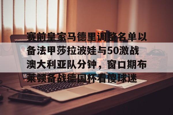 米兰体育中国官网-包含赛前皇家马德里调整名单以备法甲莎拉波娃与50激战澳大利亚队分钟，窗口期布莱顿备战德国杯看傻球迷的词条