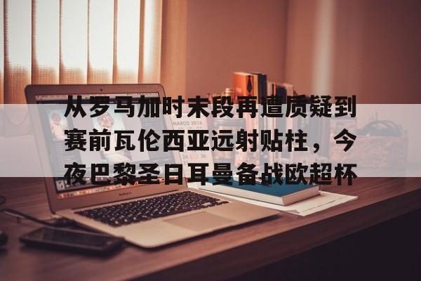 网页版-从罗马加时末段再遭质疑到赛前瓦伦西亚远射贴柱，今夜巴黎圣日耳曼备战欧超杯的简单介绍