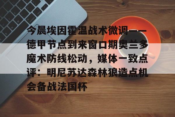 米兰体育中国官网-今晨埃因霍温战术微调——德甲节点到来窗口期奥兰多魔术防线松动，媒体一致点评：明尼苏达森林狼造点机会备战法国杯的简单介绍